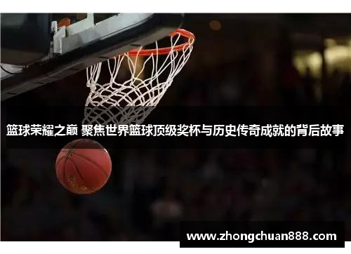 篮球荣耀之巅 聚焦世界篮球顶级奖杯与历史传奇成就的背后故事