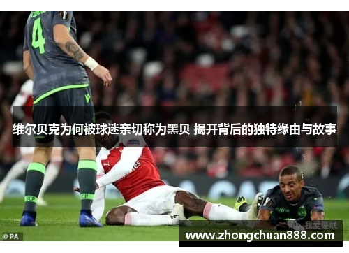 维尔贝克为何被球迷亲切称为黑贝 揭开背后的独特缘由与故事